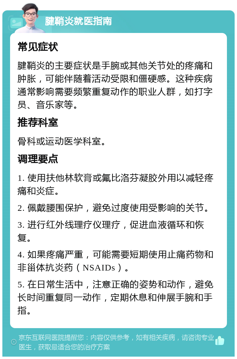 腱鞘炎就医指南 常见症状 腱鞘炎的主要症状是手腕或其他关节处的疼痛和肿胀，可能伴随着活动受限和僵硬感。这种疾病通常影响需要频繁重复动作的职业人群，如打字员、音乐家等。 推荐科室 骨科或运动医学科室。 调理要点 1. 使用扶他林软膏或氟比洛芬凝胶外用以减轻疼痛和炎症。 2. 佩戴腰围保护，避免过度使用受影响的关节。 3. 进行红外线理疗仪理疗，促进血液循环和恢复。 4. 如果疼痛严重，可能需要短期使用止痛药物和非甾体抗炎药（NSAIDs）。 5. 在日常生活中，注意正确的姿势和动作，避免长时间重复同一动作，定期休息和伸展手腕和手指。