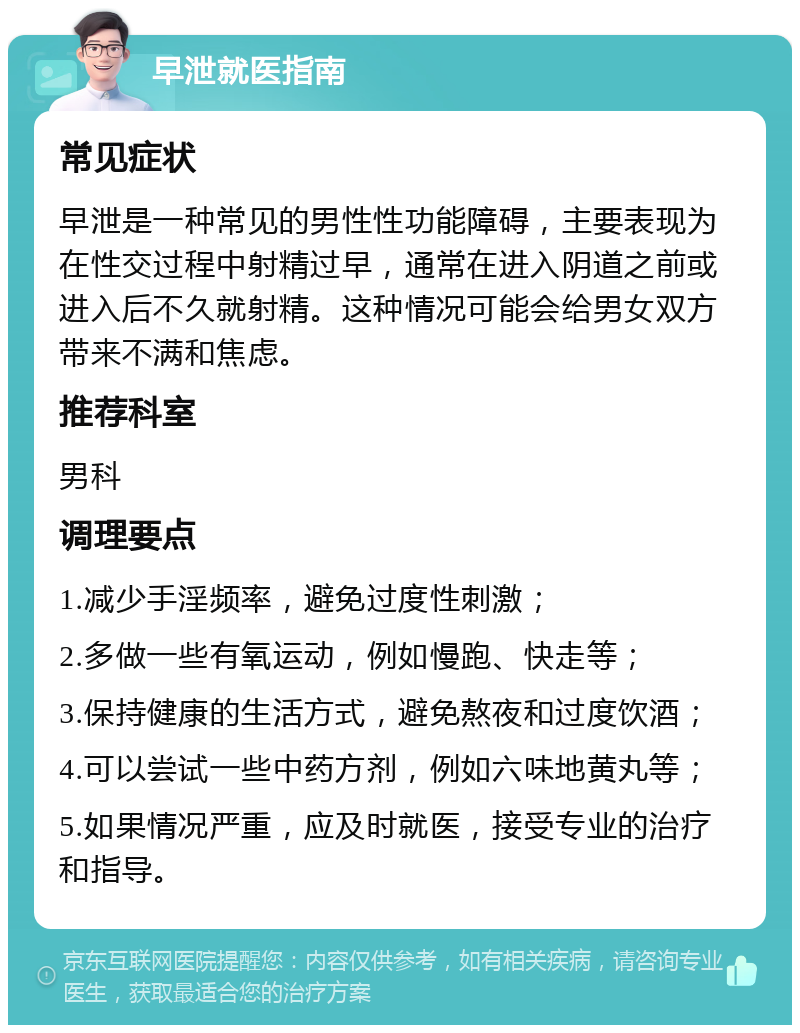 早泄就医指南 常见症状 早泄是一种常见的男性性功能障碍，主要表现为在性交过程中射精过早，通常在进入阴道之前或进入后不久就射精。这种情况可能会给男女双方带来不满和焦虑。 推荐科室 男科 调理要点 1.减少手淫频率，避免过度性刺激； 2.多做一些有氧运动，例如慢跑、快走等； 3.保持健康的生活方式，避免熬夜和过度饮酒； 4.可以尝试一些中药方剂，例如六味地黄丸等； 5.如果情况严重，应及时就医，接受专业的治疗和指导。