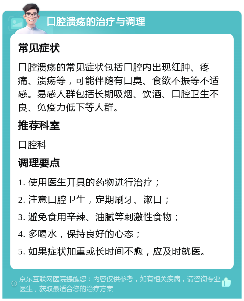 口腔溃疡的治疗与调理 常见症状 口腔溃疡的常见症状包括口腔内出现红肿、疼痛、溃疡等，可能伴随有口臭、食欲不振等不适感。易感人群包括长期吸烟、饮酒、口腔卫生不良、免疫力低下等人群。 推荐科室 口腔科 调理要点 1. 使用医生开具的药物进行治疗； 2. 注意口腔卫生，定期刷牙、漱口； 3. 避免食用辛辣、油腻等刺激性食物； 4. 多喝水，保持良好的心态； 5. 如果症状加重或长时间不愈，应及时就医。