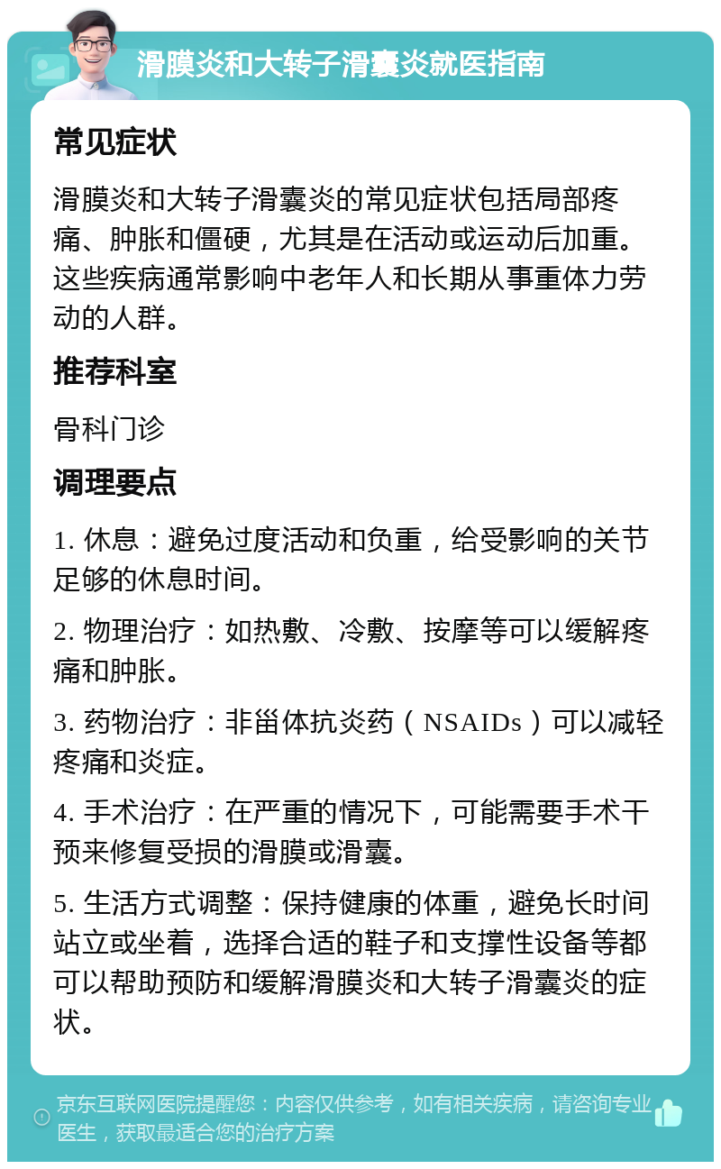 滑膜炎和大转子滑囊炎就医指南 常见症状 滑膜炎和大转子滑囊炎的常见症状包括局部疼痛、肿胀和僵硬，尤其是在活动或运动后加重。这些疾病通常影响中老年人和长期从事重体力劳动的人群。 推荐科室 骨科门诊 调理要点 1. 休息：避免过度活动和负重，给受影响的关节足够的休息时间。 2. 物理治疗：如热敷、冷敷、按摩等可以缓解疼痛和肿胀。 3. 药物治疗：非甾体抗炎药（NSAIDs）可以减轻疼痛和炎症。 4. 手术治疗：在严重的情况下，可能需要手术干预来修复受损的滑膜或滑囊。 5. 生活方式调整：保持健康的体重，避免长时间站立或坐着，选择合适的鞋子和支撑性设备等都可以帮助预防和缓解滑膜炎和大转子滑囊炎的症状。