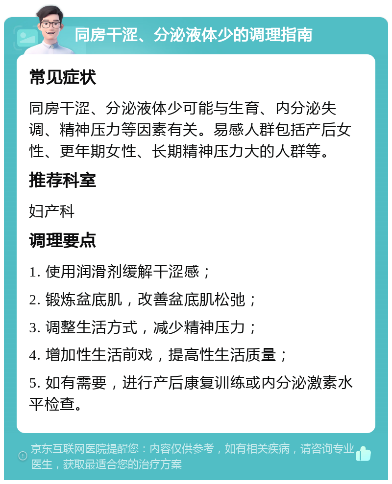 同房干涩、分泌液体少的调理指南 常见症状 同房干涩、分泌液体少可能与生育、内分泌失调、精神压力等因素有关。易感人群包括产后女性、更年期女性、长期精神压力大的人群等。 推荐科室 妇产科 调理要点 1. 使用润滑剂缓解干涩感； 2. 锻炼盆底肌，改善盆底肌松弛； 3. 调整生活方式，减少精神压力； 4. 增加性生活前戏，提高性生活质量； 5. 如有需要，进行产后康复训练或内分泌激素水平检查。