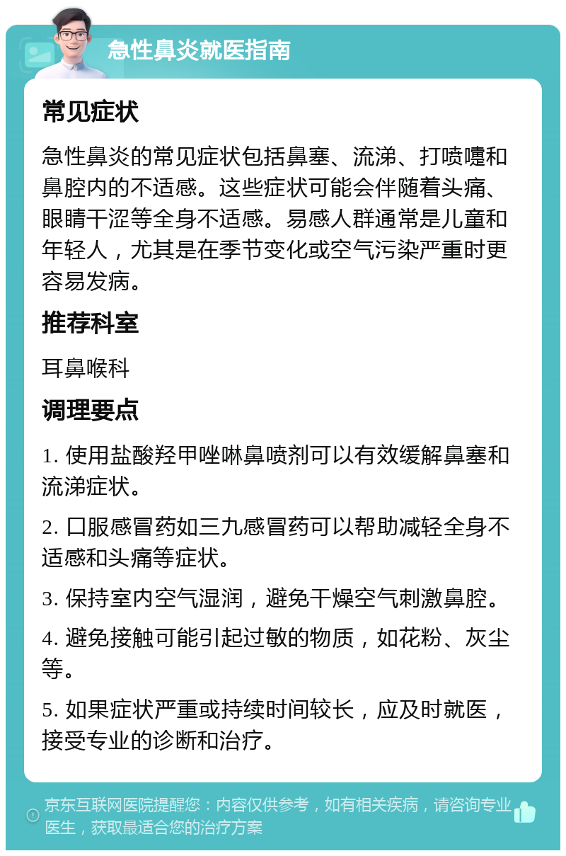 急性鼻炎就医指南 常见症状 急性鼻炎的常见症状包括鼻塞、流涕、打喷嚏和鼻腔内的不适感。这些症状可能会伴随着头痛、眼睛干涩等全身不适感。易感人群通常是儿童和年轻人，尤其是在季节变化或空气污染严重时更容易发病。 推荐科室 耳鼻喉科 调理要点 1. 使用盐酸羟甲唑啉鼻喷剂可以有效缓解鼻塞和流涕症状。 2. 口服感冒药如三九感冒药可以帮助减轻全身不适感和头痛等症状。 3. 保持室内空气湿润，避免干燥空气刺激鼻腔。 4. 避免接触可能引起过敏的物质，如花粉、灰尘等。 5. 如果症状严重或持续时间较长，应及时就医，接受专业的诊断和治疗。