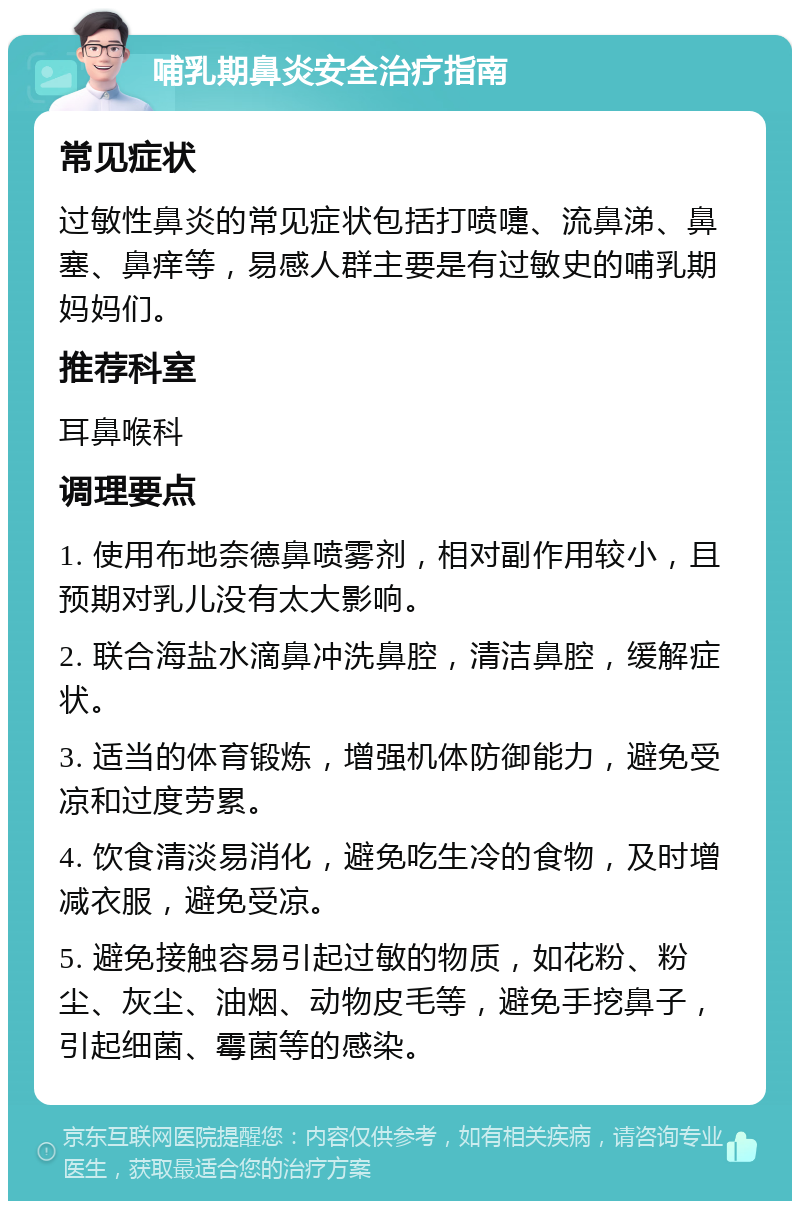 哺乳期鼻炎安全治疗指南 常见症状 过敏性鼻炎的常见症状包括打喷嚏、流鼻涕、鼻塞、鼻痒等，易感人群主要是有过敏史的哺乳期妈妈们。 推荐科室 耳鼻喉科 调理要点 1. 使用布地奈德鼻喷雾剂，相对副作用较小，且预期对乳儿没有太大影响。 2. 联合海盐水滴鼻冲洗鼻腔，清洁鼻腔，缓解症状。 3. 适当的体育锻炼，增强机体防御能力，避免受凉和过度劳累。 4. 饮食清淡易消化，避免吃生冷的食物，及时增减衣服，避免受凉。 5. 避免接触容易引起过敏的物质，如花粉、粉尘、灰尘、油烟、动物皮毛等，避免手挖鼻子，引起细菌、霉菌等的感染。