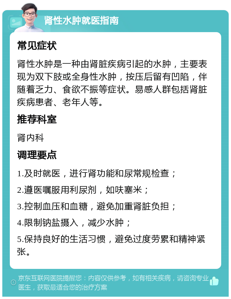 肾性水肿就医指南 常见症状 肾性水肿是一种由肾脏疾病引起的水肿，主要表现为双下肢或全身性水肿，按压后留有凹陷，伴随着乏力、食欲不振等症状。易感人群包括肾脏疾病患者、老年人等。 推荐科室 肾内科 调理要点 1.及时就医，进行肾功能和尿常规检查； 2.遵医嘱服用利尿剂，如呋塞米； 3.控制血压和血糖，避免加重肾脏负担； 4.限制钠盐摄入，减少水肿； 5.保持良好的生活习惯，避免过度劳累和精神紧张。