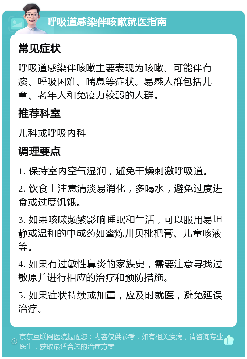 呼吸道感染伴咳嗽就医指南 常见症状 呼吸道感染伴咳嗽主要表现为咳嗽、可能伴有痰、呼吸困难、喘息等症状。易感人群包括儿童、老年人和免疫力较弱的人群。 推荐科室 儿科或呼吸内科 调理要点 1. 保持室内空气湿润，避免干燥刺激呼吸道。 2. 饮食上注意清淡易消化，多喝水，避免过度进食或过度饥饿。 3. 如果咳嗽频繁影响睡眠和生活，可以服用易坦静或温和的中成药如蜜炼川贝枇杷膏、儿童咳液等。 4. 如果有过敏性鼻炎的家族史，需要注意寻找过敏原并进行相应的治疗和预防措施。 5. 如果症状持续或加重，应及时就医，避免延误治疗。