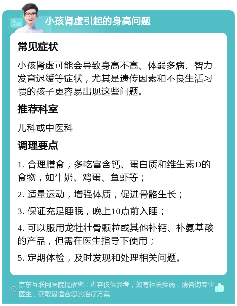 小孩肾虚引起的身高问题 常见症状 小孩肾虚可能会导致身高不高、体弱多病、智力发育迟缓等症状，尤其是遗传因素和不良生活习惯的孩子更容易出现这些问题。 推荐科室 儿科或中医科 调理要点 1. 合理膳食，多吃富含钙、蛋白质和维生素D的食物，如牛奶、鸡蛋、鱼虾等； 2. 适量运动，增强体质，促进骨骼生长； 3. 保证充足睡眠，晚上10点前入睡； 4. 可以服用龙牡壮骨颗粒或其他补钙、补氨基酸的产品，但需在医生指导下使用； 5. 定期体检，及时发现和处理相关问题。