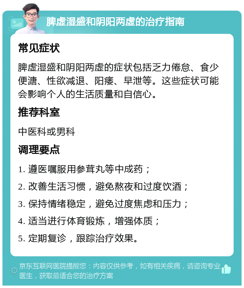 脾虚湿盛和阴阳两虚的治疗指南 常见症状 脾虚湿盛和阴阳两虚的症状包括乏力倦怠、食少便溏、性欲减退、阳痿、早泄等。这些症状可能会影响个人的生活质量和自信心。 推荐科室 中医科或男科 调理要点 1. 遵医嘱服用参茸丸等中成药； 2. 改善生活习惯，避免熬夜和过度饮酒； 3. 保持情绪稳定，避免过度焦虑和压力； 4. 适当进行体育锻炼，增强体质； 5. 定期复诊，跟踪治疗效果。