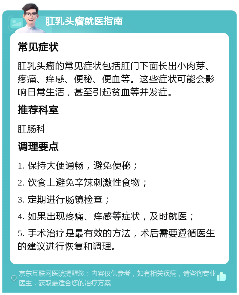 肛乳头瘤就医指南 常见症状 肛乳头瘤的常见症状包括肛门下面长出小肉芽、疼痛、痒感、便秘、便血等。这些症状可能会影响日常生活，甚至引起贫血等并发症。 推荐科室 肛肠科 调理要点 1. 保持大便通畅，避免便秘； 2. 饮食上避免辛辣刺激性食物； 3. 定期进行肠镜检查； 4. 如果出现疼痛、痒感等症状，及时就医； 5. 手术治疗是最有效的方法，术后需要遵循医生的建议进行恢复和调理。