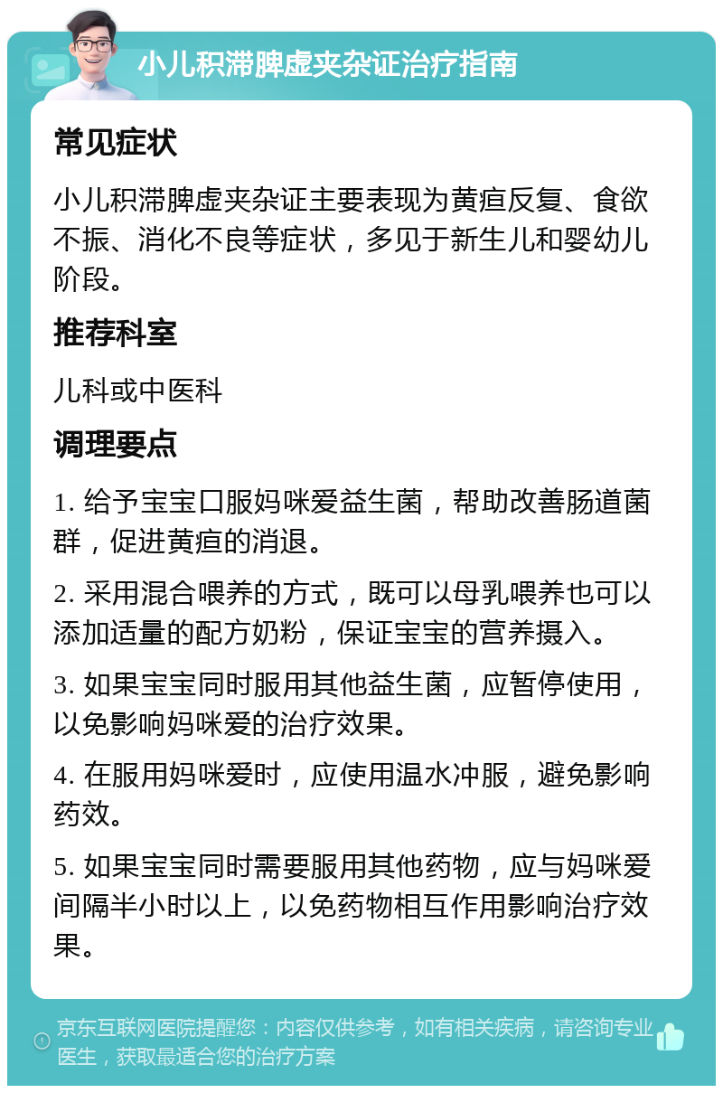 小儿积滞脾虚夹杂证治疗指南 常见症状 小儿积滞脾虚夹杂证主要表现为黄疸反复、食欲不振、消化不良等症状，多见于新生儿和婴幼儿阶段。 推荐科室 儿科或中医科 调理要点 1. 给予宝宝口服妈咪爱益生菌，帮助改善肠道菌群，促进黄疸的消退。 2. 采用混合喂养的方式，既可以母乳喂养也可以添加适量的配方奶粉，保证宝宝的营养摄入。 3. 如果宝宝同时服用其他益生菌，应暂停使用，以免影响妈咪爱的治疗效果。 4. 在服用妈咪爱时，应使用温水冲服，避免影响药效。 5. 如果宝宝同时需要服用其他药物，应与妈咪爱间隔半小时以上，以免药物相互作用影响治疗效果。