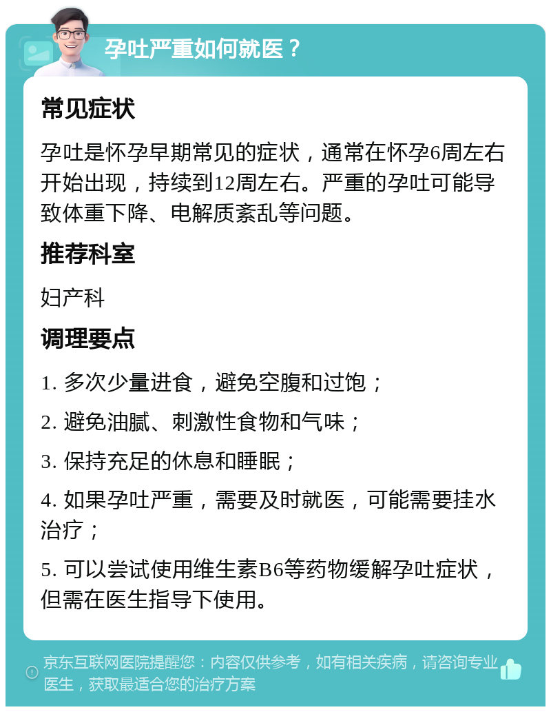 孕吐严重如何就医？ 常见症状 孕吐是怀孕早期常见的症状，通常在怀孕6周左右开始出现，持续到12周左右。严重的孕吐可能导致体重下降、电解质紊乱等问题。 推荐科室 妇产科 调理要点 1. 多次少量进食，避免空腹和过饱； 2. 避免油腻、刺激性食物和气味； 3. 保持充足的休息和睡眠； 4. 如果孕吐严重，需要及时就医，可能需要挂水治疗； 5. 可以尝试使用维生素B6等药物缓解孕吐症状，但需在医生指导下使用。