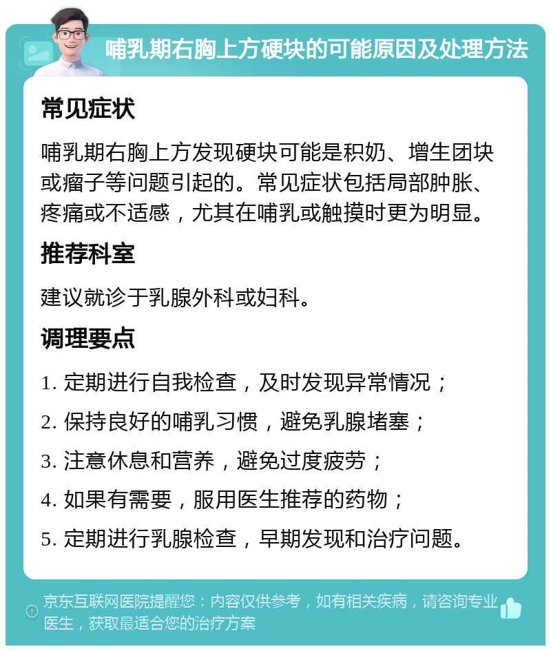 哺乳期右胸上方硬块的可能原因及处理方法 常见症状 哺乳期右胸上方发现硬块可能是积奶、增生团块或瘤子等问题引起的。常见症状包括局部肿胀、疼痛或不适感，尤其在哺乳或触摸时更为明显。 推荐科室 建议就诊于乳腺外科或妇科。 调理要点 1. 定期进行自我检查，及时发现异常情况； 2. 保持良好的哺乳习惯，避免乳腺堵塞； 3. 注意休息和营养，避免过度疲劳； 4. 如果有需要，服用医生推荐的药物； 5. 定期进行乳腺检查，早期发现和治疗问题。