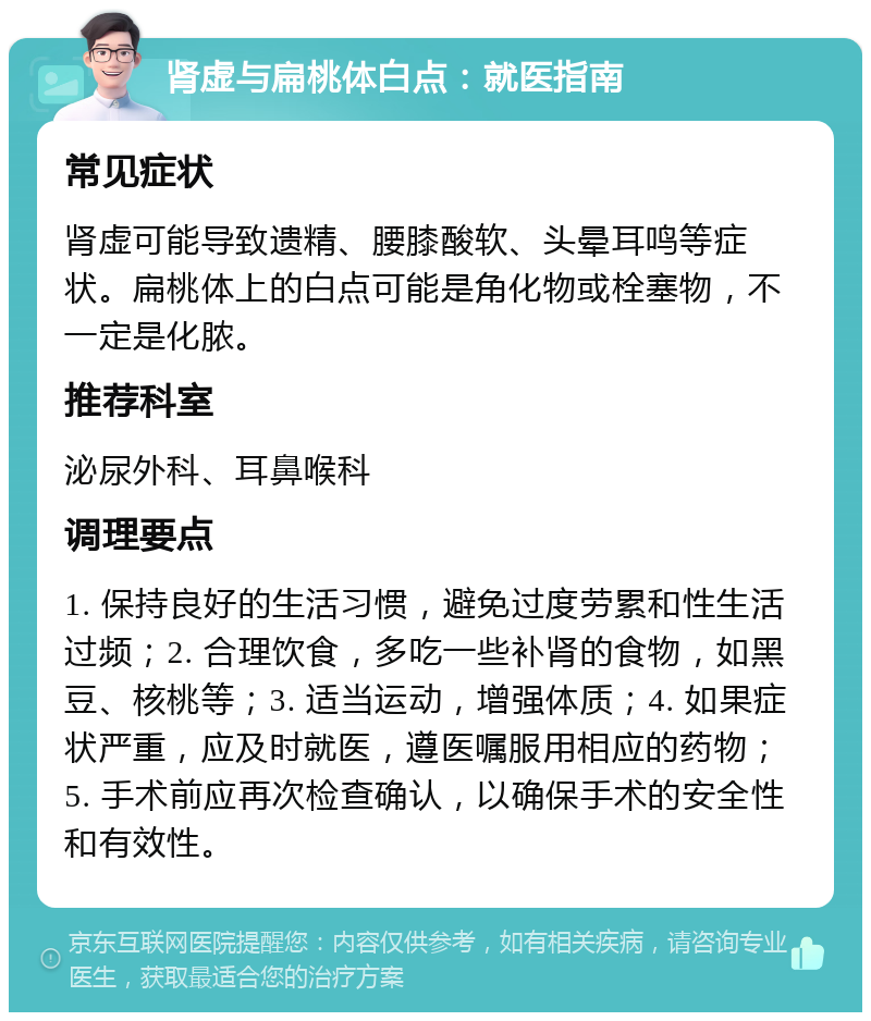 肾虚与扁桃体白点：就医指南 常见症状 肾虚可能导致遗精、腰膝酸软、头晕耳鸣等症状。扁桃体上的白点可能是角化物或栓塞物，不一定是化脓。 推荐科室 泌尿外科、耳鼻喉科 调理要点 1. 保持良好的生活习惯，避免过度劳累和性生活过频；2. 合理饮食，多吃一些补肾的食物，如黑豆、核桃等；3. 适当运动，增强体质；4. 如果症状严重，应及时就医，遵医嘱服用相应的药物；5. 手术前应再次检查确认，以确保手术的安全性和有效性。