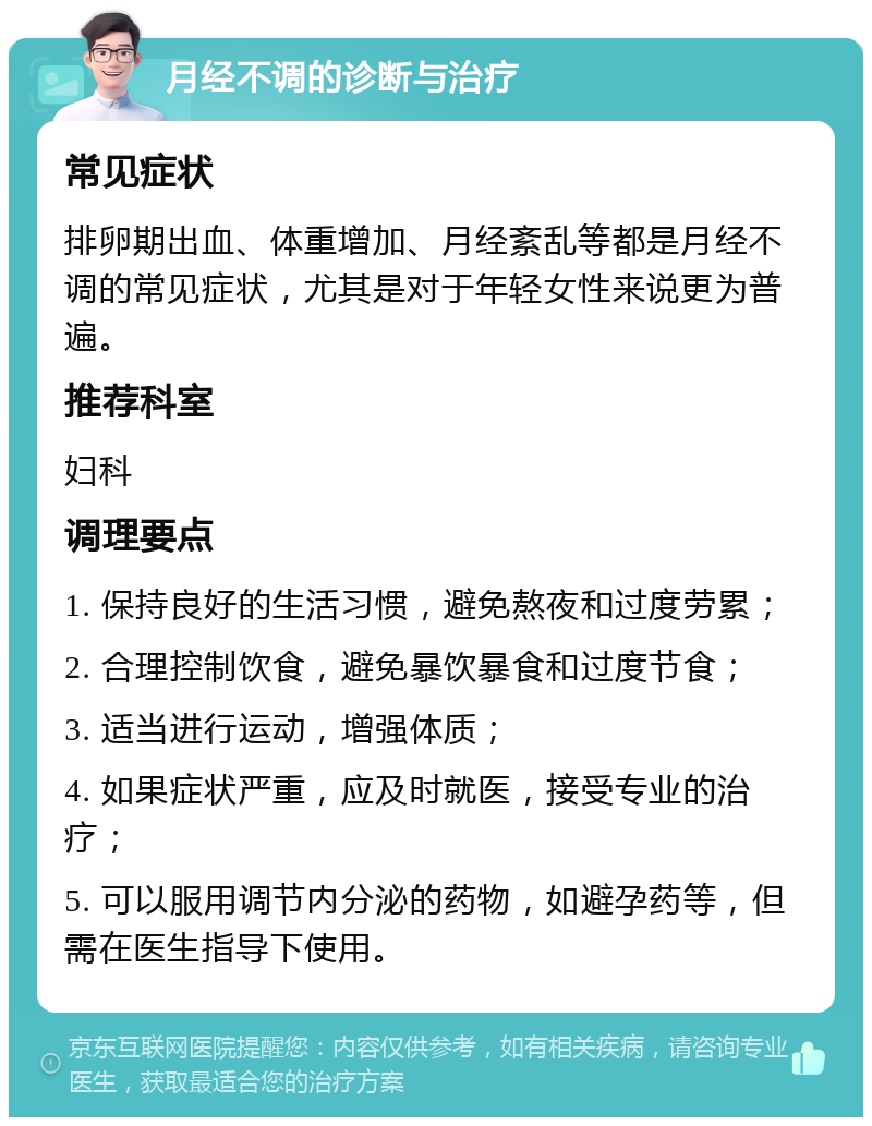 月经不调的诊断与治疗 常见症状 排卵期出血、体重增加、月经紊乱等都是月经不调的常见症状，尤其是对于年轻女性来说更为普遍。 推荐科室 妇科 调理要点 1. 保持良好的生活习惯，避免熬夜和过度劳累； 2. 合理控制饮食，避免暴饮暴食和过度节食； 3. 适当进行运动，增强体质； 4. 如果症状严重，应及时就医，接受专业的治疗； 5. 可以服用调节内分泌的药物，如避孕药等，但需在医生指导下使用。