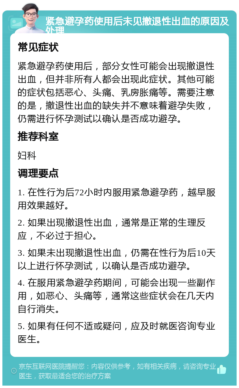 紧急避孕药使用后未见撤退性出血的原因及处理 常见症状 紧急避孕药使用后，部分女性可能会出现撤退性出血，但并非所有人都会出现此症状。其他可能的症状包括恶心、头痛、乳房胀痛等。需要注意的是，撤退性出血的缺失并不意味着避孕失败，仍需进行怀孕测试以确认是否成功避孕。 推荐科室 妇科 调理要点 1. 在性行为后72小时内服用紧急避孕药，越早服用效果越好。 2. 如果出现撤退性出血，通常是正常的生理反应，不必过于担心。 3. 如果未出现撤退性出血，仍需在性行为后10天以上进行怀孕测试，以确认是否成功避孕。 4. 在服用紧急避孕药期间，可能会出现一些副作用，如恶心、头痛等，通常这些症状会在几天内自行消失。 5. 如果有任何不适或疑问，应及时就医咨询专业医生。