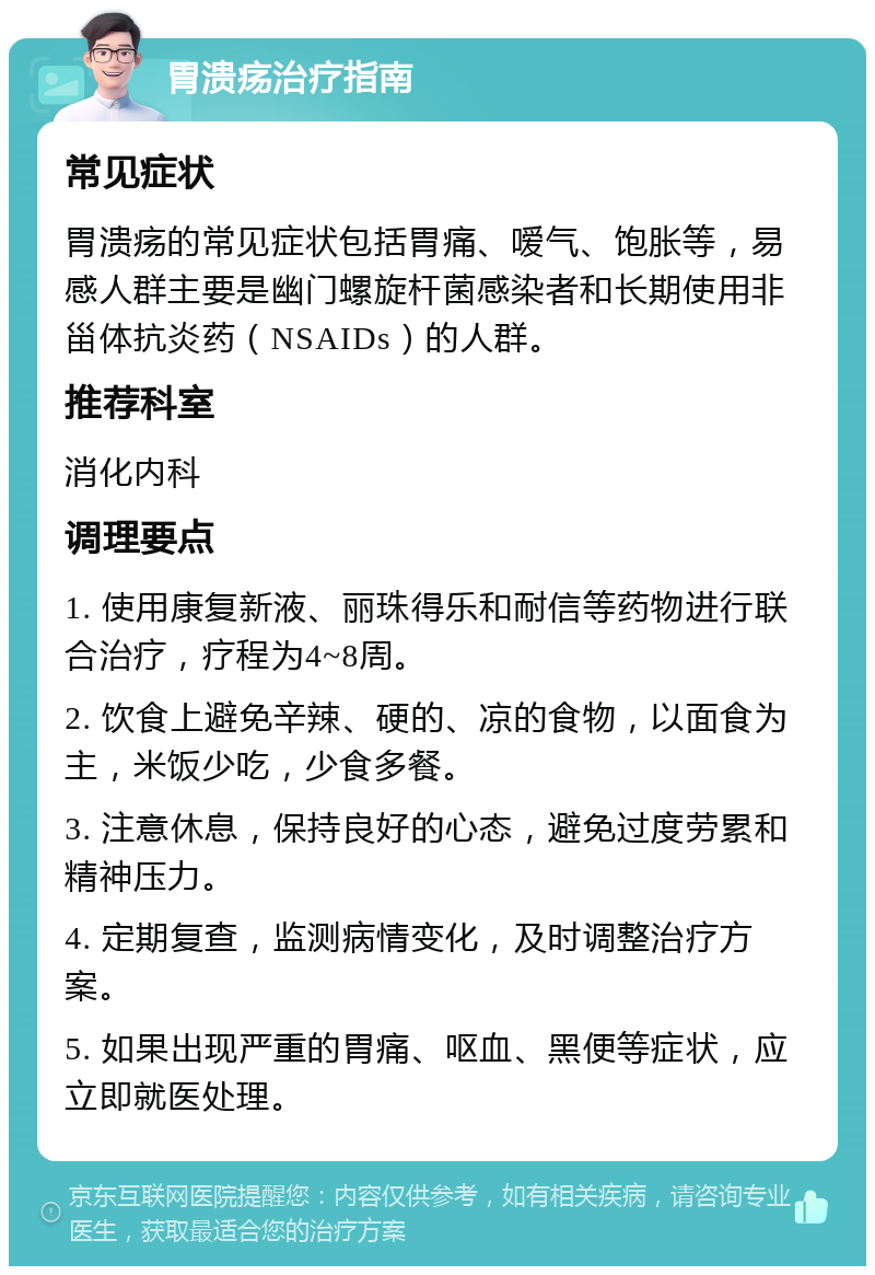 胃溃疡治疗指南 常见症状 胃溃疡的常见症状包括胃痛、嗳气、饱胀等，易感人群主要是幽门螺旋杆菌感染者和长期使用非甾体抗炎药（NSAIDs）的人群。 推荐科室 消化内科 调理要点 1. 使用康复新液、丽珠得乐和耐信等药物进行联合治疗，疗程为4~8周。 2. 饮食上避免辛辣、硬的、凉的食物，以面食为主，米饭少吃，少食多餐。 3. 注意休息，保持良好的心态，避免过度劳累和精神压力。 4. 定期复查，监测病情变化，及时调整治疗方案。 5. 如果出现严重的胃痛、呕血、黑便等症状，应立即就医处理。