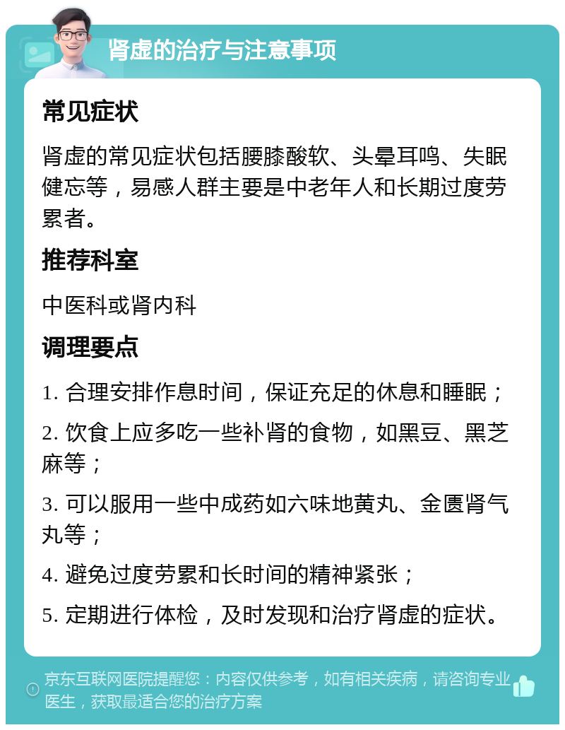 肾虚的治疗与注意事项 常见症状 肾虚的常见症状包括腰膝酸软、头晕耳鸣、失眠健忘等，易感人群主要是中老年人和长期过度劳累者。 推荐科室 中医科或肾内科 调理要点 1. 合理安排作息时间，保证充足的休息和睡眠； 2. 饮食上应多吃一些补肾的食物，如黑豆、黑芝麻等； 3. 可以服用一些中成药如六味地黄丸、金匮肾气丸等； 4. 避免过度劳累和长时间的精神紧张； 5. 定期进行体检，及时发现和治疗肾虚的症状。