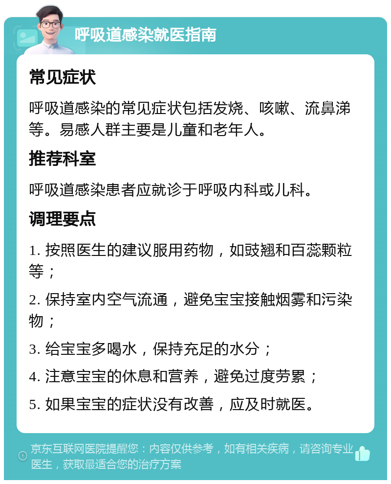 呼吸道感染就医指南 常见症状 呼吸道感染的常见症状包括发烧、咳嗽、流鼻涕等。易感人群主要是儿童和老年人。 推荐科室 呼吸道感染患者应就诊于呼吸内科或儿科。 调理要点 1. 按照医生的建议服用药物，如豉翘和百蕊颗粒等； 2. 保持室内空气流通，避免宝宝接触烟雾和污染物； 3. 给宝宝多喝水，保持充足的水分； 4. 注意宝宝的休息和营养，避免过度劳累； 5. 如果宝宝的症状没有改善，应及时就医。