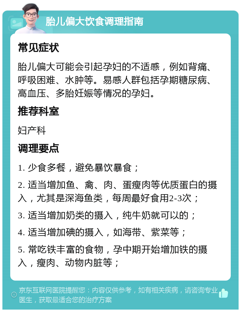 胎儿偏大饮食调理指南 常见症状 胎儿偏大可能会引起孕妇的不适感，例如背痛、呼吸困难、水肿等。易感人群包括孕期糖尿病、高血压、多胎妊娠等情况的孕妇。 推荐科室 妇产科 调理要点 1. 少食多餐，避免暴饮暴食； 2. 适当增加鱼、禽、肉、蛋瘦肉等优质蛋白的摄入，尤其是深海鱼类，每周最好食用2-3次； 3. 适当增加奶类的摄入，纯牛奶就可以的； 4. 适当增加碘的摄入，如海带、紫菜等； 5. 常吃铁丰富的食物，孕中期开始增加铁的摄入，瘦肉、动物内脏等；