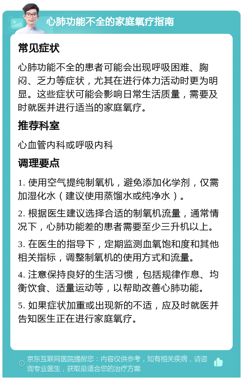 心肺功能不全的家庭氧疗指南 常见症状 心肺功能不全的患者可能会出现呼吸困难、胸闷、乏力等症状，尤其在进行体力活动时更为明显。这些症状可能会影响日常生活质量，需要及时就医并进行适当的家庭氧疗。 推荐科室 心血管内科或呼吸内科 调理要点 1. 使用空气提纯制氧机，避免添加化学剂，仅需加湿化水（建议使用蒸馏水或纯净水）。 2. 根据医生建议选择合适的制氧机流量，通常情况下，心肺功能差的患者需要至少三升机以上。 3. 在医生的指导下，定期监测血氧饱和度和其他相关指标，调整制氧机的使用方式和流量。 4. 注意保持良好的生活习惯，包括规律作息、均衡饮食、适量运动等，以帮助改善心肺功能。 5. 如果症状加重或出现新的不适，应及时就医并告知医生正在进行家庭氧疗。