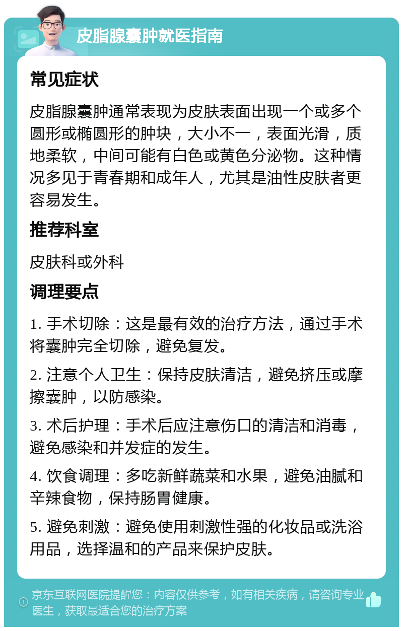 皮脂腺囊肿就医指南 常见症状 皮脂腺囊肿通常表现为皮肤表面出现一个或多个圆形或椭圆形的肿块，大小不一，表面光滑，质地柔软，中间可能有白色或黄色分泌物。这种情况多见于青春期和成年人，尤其是油性皮肤者更容易发生。 推荐科室 皮肤科或外科 调理要点 1. 手术切除：这是最有效的治疗方法，通过手术将囊肿完全切除，避免复发。 2. 注意个人卫生：保持皮肤清洁，避免挤压或摩擦囊肿，以防感染。 3. 术后护理：手术后应注意伤口的清洁和消毒，避免感染和并发症的发生。 4. 饮食调理：多吃新鲜蔬菜和水果，避免油腻和辛辣食物，保持肠胃健康。 5. 避免刺激：避免使用刺激性强的化妆品或洗浴用品，选择温和的产品来保护皮肤。