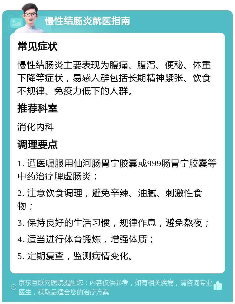 慢性结肠炎就医指南 常见症状 慢性结肠炎主要表现为腹痛、腹泻、便秘、体重下降等症状，易感人群包括长期精神紧张、饮食不规律、免疫力低下的人群。 推荐科室 消化内科 调理要点 1. 遵医嘱服用仙河肠胃宁胶囊或999肠胃宁胶囊等中药治疗脾虚肠炎； 2. 注意饮食调理，避免辛辣、油腻、刺激性食物； 3. 保持良好的生活习惯，规律作息，避免熬夜； 4. 适当进行体育锻炼，增强体质； 5. 定期复查，监测病情变化。