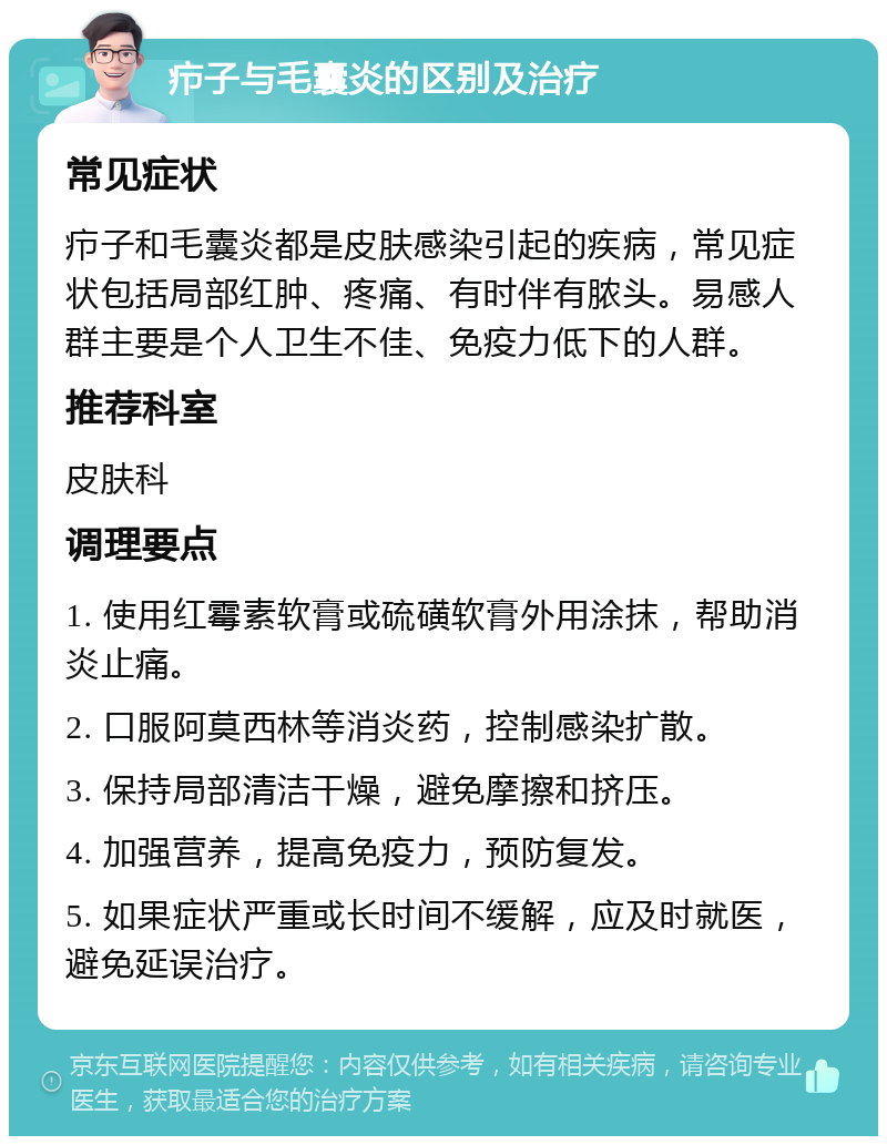 疖子与毛囊炎的区别及治疗 常见症状 疖子和毛囊炎都是皮肤感染引起的疾病，常见症状包括局部红肿、疼痛、有时伴有脓头。易感人群主要是个人卫生不佳、免疫力低下的人群。 推荐科室 皮肤科 调理要点 1. 使用红霉素软膏或硫磺软膏外用涂抹，帮助消炎止痛。 2. 口服阿莫西林等消炎药，控制感染扩散。 3. 保持局部清洁干燥，避免摩擦和挤压。 4. 加强营养，提高免疫力，预防复发。 5. 如果症状严重或长时间不缓解，应及时就医，避免延误治疗。