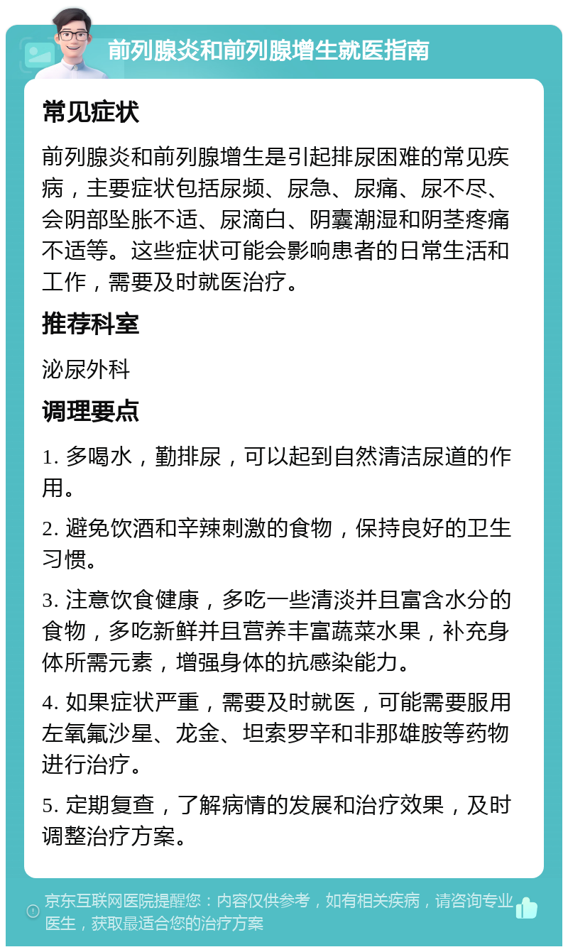 前列腺炎和前列腺增生就医指南 常见症状 前列腺炎和前列腺增生是引起排尿困难的常见疾病，主要症状包括尿频、尿急、尿痛、尿不尽、会阴部坠胀不适、尿滴白、阴囊潮湿和阴茎疼痛不适等。这些症状可能会影响患者的日常生活和工作，需要及时就医治疗。 推荐科室 泌尿外科 调理要点 1. 多喝水，勤排尿，可以起到自然清洁尿道的作用。 2. 避免饮酒和辛辣刺激的食物，保持良好的卫生习惯。 3. 注意饮食健康，多吃一些清淡并且富含水分的食物，多吃新鲜并且营养丰富蔬菜水果，补充身体所需元素，增强身体的抗感染能力。 4. 如果症状严重，需要及时就医，可能需要服用左氧氟沙星、龙金、坦索罗辛和非那雄胺等药物进行治疗。 5. 定期复查，了解病情的发展和治疗效果，及时调整治疗方案。