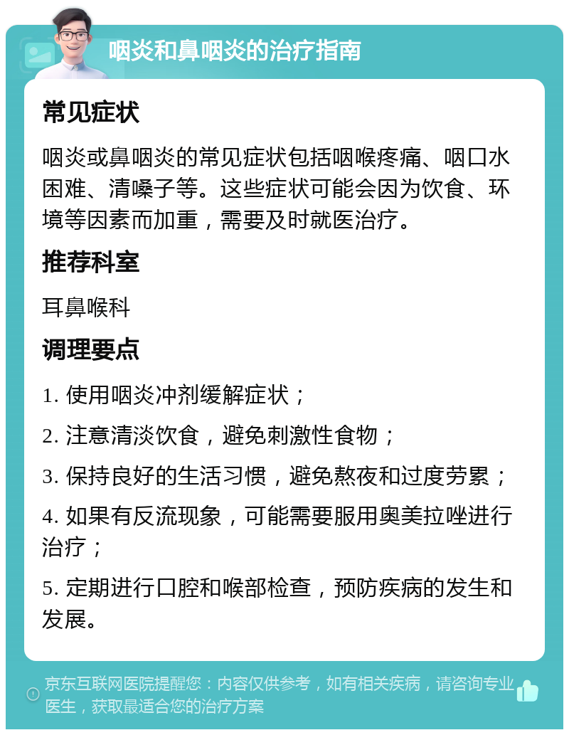 咽炎和鼻咽炎的治疗指南 常见症状 咽炎或鼻咽炎的常见症状包括咽喉疼痛、咽口水困难、清嗓子等。这些症状可能会因为饮食、环境等因素而加重，需要及时就医治疗。 推荐科室 耳鼻喉科 调理要点 1. 使用咽炎冲剂缓解症状； 2. 注意清淡饮食，避免刺激性食物； 3. 保持良好的生活习惯，避免熬夜和过度劳累； 4. 如果有反流现象，可能需要服用奥美拉唑进行治疗； 5. 定期进行口腔和喉部检查，预防疾病的发生和发展。