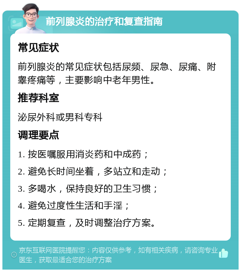 前列腺炎的治疗和复查指南 常见症状 前列腺炎的常见症状包括尿频、尿急、尿痛、附睾疼痛等，主要影响中老年男性。 推荐科室 泌尿外科或男科专科 调理要点 1. 按医嘱服用消炎药和中成药； 2. 避免长时间坐着，多站立和走动； 3. 多喝水，保持良好的卫生习惯； 4. 避免过度性生活和手淫； 5. 定期复查，及时调整治疗方案。