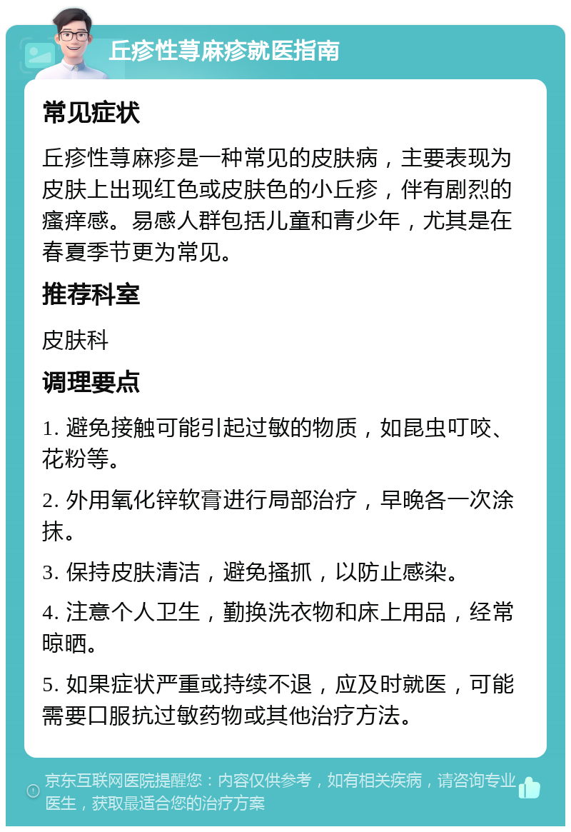 丘疹性荨麻疹就医指南 常见症状 丘疹性荨麻疹是一种常见的皮肤病，主要表现为皮肤上出现红色或皮肤色的小丘疹，伴有剧烈的瘙痒感。易感人群包括儿童和青少年，尤其是在春夏季节更为常见。 推荐科室 皮肤科 调理要点 1. 避免接触可能引起过敏的物质，如昆虫叮咬、花粉等。 2. 外用氧化锌软膏进行局部治疗，早晚各一次涂抹。 3. 保持皮肤清洁，避免搔抓，以防止感染。 4. 注意个人卫生，勤换洗衣物和床上用品，经常晾晒。 5. 如果症状严重或持续不退，应及时就医，可能需要口服抗过敏药物或其他治疗方法。