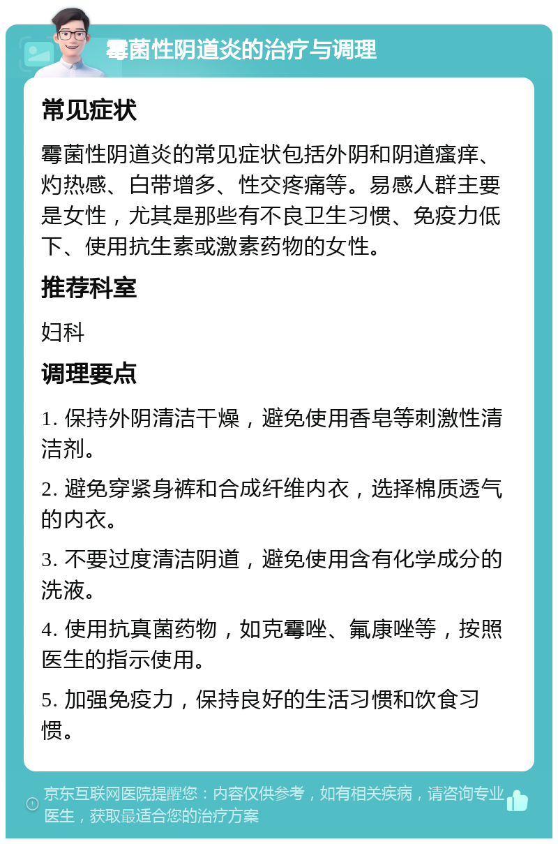 霉菌性阴道炎的治疗与调理 常见症状 霉菌性阴道炎的常见症状包括外阴和阴道瘙痒、灼热感、白带增多、性交疼痛等。易感人群主要是女性，尤其是那些有不良卫生习惯、免疫力低下、使用抗生素或激素药物的女性。 推荐科室 妇科 调理要点 1. 保持外阴清洁干燥，避免使用香皂等刺激性清洁剂。 2. 避免穿紧身裤和合成纤维内衣，选择棉质透气的内衣。 3. 不要过度清洁阴道，避免使用含有化学成分的洗液。 4. 使用抗真菌药物，如克霉唑、氟康唑等，按照医生的指示使用。 5. 加强免疫力，保持良好的生活习惯和饮食习惯。