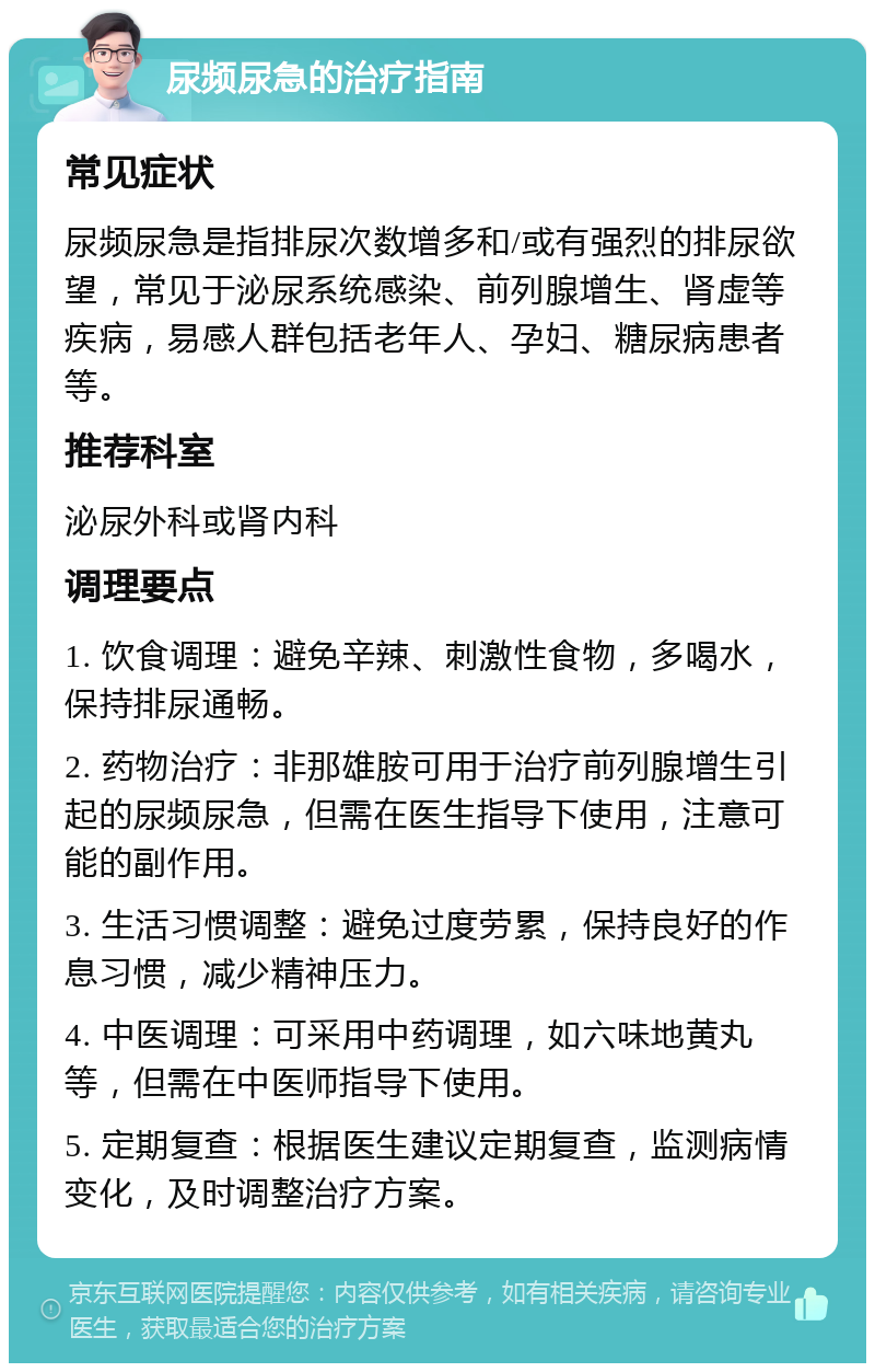 尿频尿急的治疗指南 常见症状 尿频尿急是指排尿次数增多和/或有强烈的排尿欲望，常见于泌尿系统感染、前列腺增生、肾虚等疾病，易感人群包括老年人、孕妇、糖尿病患者等。 推荐科室 泌尿外科或肾内科 调理要点 1. 饮食调理：避免辛辣、刺激性食物，多喝水，保持排尿通畅。 2. 药物治疗：非那雄胺可用于治疗前列腺增生引起的尿频尿急，但需在医生指导下使用，注意可能的副作用。 3. 生活习惯调整：避免过度劳累，保持良好的作息习惯，减少精神压力。 4. 中医调理：可采用中药调理，如六味地黄丸等，但需在中医师指导下使用。 5. 定期复查：根据医生建议定期复查，监测病情变化，及时调整治疗方案。