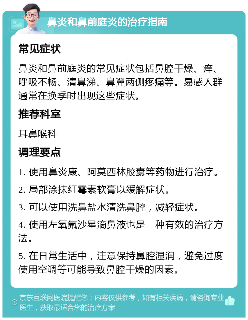 鼻炎和鼻前庭炎的治疗指南 常见症状 鼻炎和鼻前庭炎的常见症状包括鼻腔干燥、痒、呼吸不畅、清鼻涕、鼻翼两侧疼痛等。易感人群通常在换季时出现这些症状。 推荐科室 耳鼻喉科 调理要点 1. 使用鼻炎康、阿莫西林胶囊等药物进行治疗。 2. 局部涂抹红霉素软膏以缓解症状。 3. 可以使用洗鼻盐水清洗鼻腔，减轻症状。 4. 使用左氧氟沙星滴鼻液也是一种有效的治疗方法。 5. 在日常生活中，注意保持鼻腔湿润，避免过度使用空调等可能导致鼻腔干燥的因素。