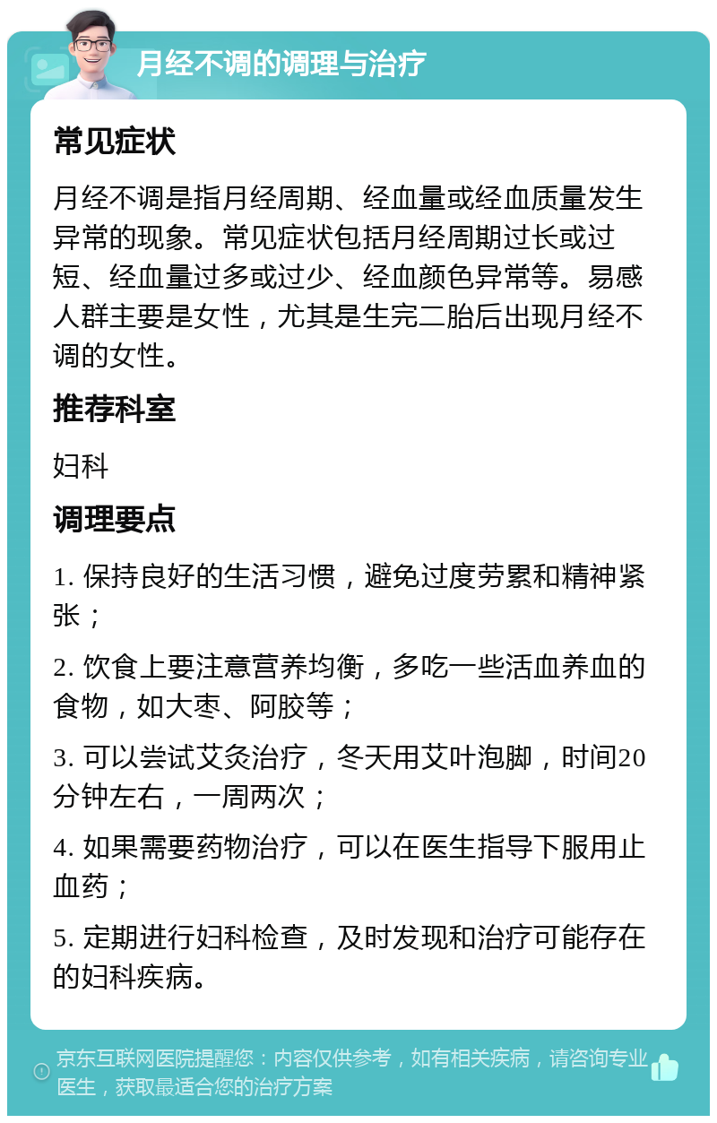 月经不调的调理与治疗 常见症状 月经不调是指月经周期、经血量或经血质量发生异常的现象。常见症状包括月经周期过长或过短、经血量过多或过少、经血颜色异常等。易感人群主要是女性，尤其是生完二胎后出现月经不调的女性。 推荐科室 妇科 调理要点 1. 保持良好的生活习惯，避免过度劳累和精神紧张； 2. 饮食上要注意营养均衡，多吃一些活血养血的食物，如大枣、阿胶等； 3. 可以尝试艾灸治疗，冬天用艾叶泡脚，时间20分钟左右，一周两次； 4. 如果需要药物治疗，可以在医生指导下服用止血药； 5. 定期进行妇科检查，及时发现和治疗可能存在的妇科疾病。