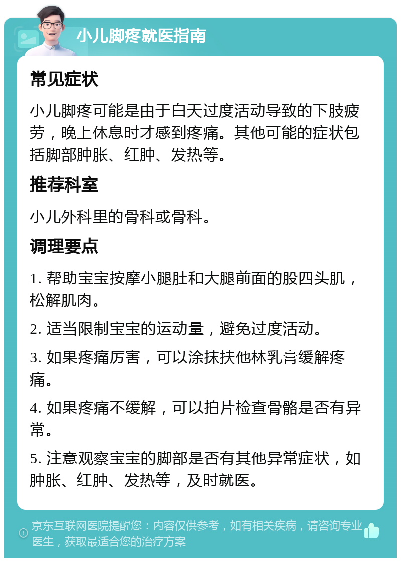 小儿脚疼就医指南 常见症状 小儿脚疼可能是由于白天过度活动导致的下肢疲劳，晚上休息时才感到疼痛。其他可能的症状包括脚部肿胀、红肿、发热等。 推荐科室 小儿外科里的骨科或骨科。 调理要点 1. 帮助宝宝按摩小腿肚和大腿前面的股四头肌，松解肌肉。 2. 适当限制宝宝的运动量，避免过度活动。 3. 如果疼痛厉害，可以涂抹扶他林乳膏缓解疼痛。 4. 如果疼痛不缓解，可以拍片检查骨骼是否有异常。 5. 注意观察宝宝的脚部是否有其他异常症状，如肿胀、红肿、发热等，及时就医。