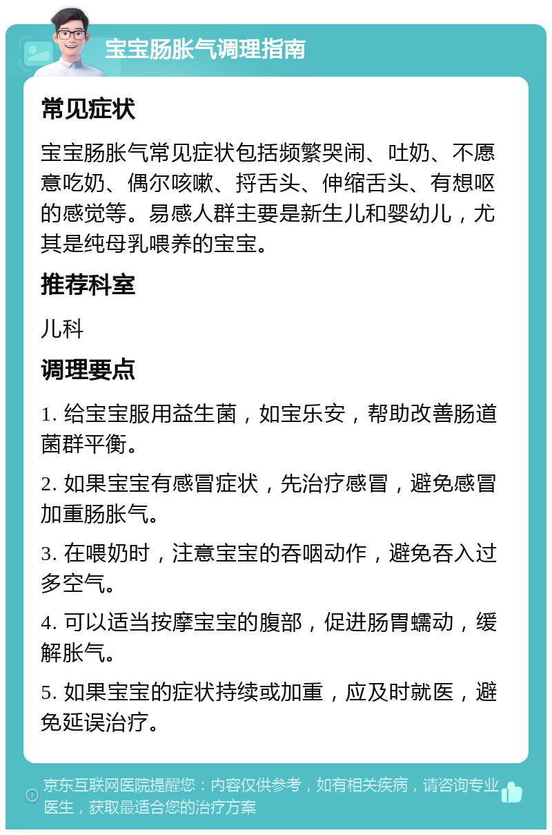 宝宝肠胀气调理指南 常见症状 宝宝肠胀气常见症状包括频繁哭闹、吐奶、不愿意吃奶、偶尔咳嗽、捋舌头、伸缩舌头、有想呕的感觉等。易感人群主要是新生儿和婴幼儿，尤其是纯母乳喂养的宝宝。 推荐科室 儿科 调理要点 1. 给宝宝服用益生菌，如宝乐安，帮助改善肠道菌群平衡。 2. 如果宝宝有感冒症状，先治疗感冒，避免感冒加重肠胀气。 3. 在喂奶时，注意宝宝的吞咽动作，避免吞入过多空气。 4. 可以适当按摩宝宝的腹部，促进肠胃蠕动，缓解胀气。 5. 如果宝宝的症状持续或加重，应及时就医，避免延误治疗。