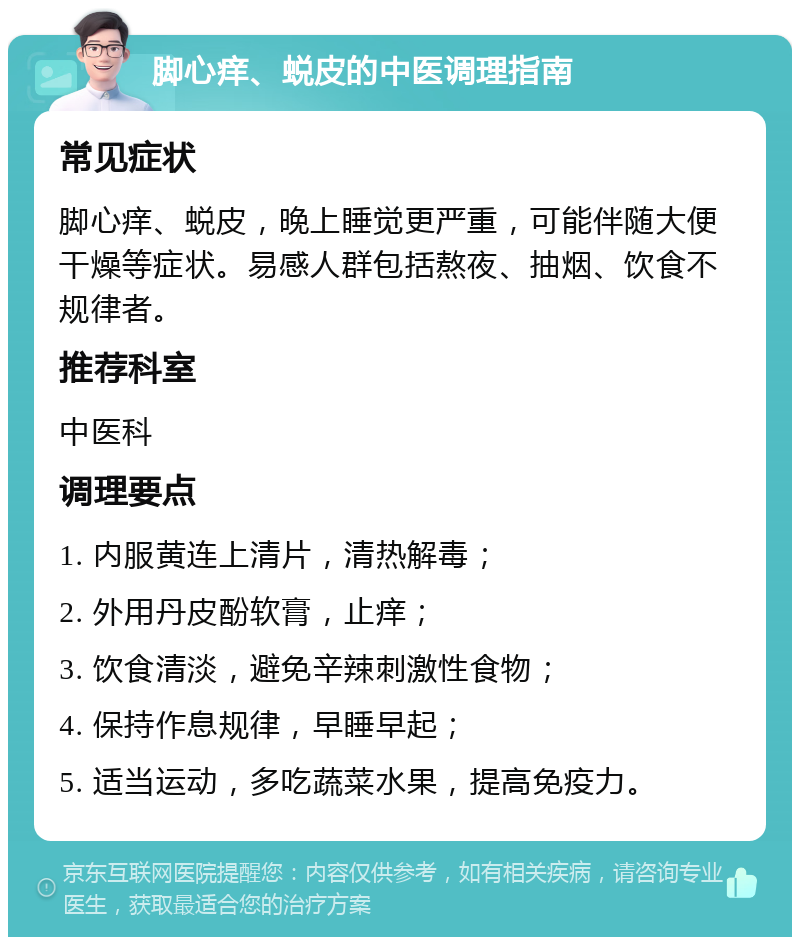 脚心痒、蜕皮的中医调理指南 常见症状 脚心痒、蜕皮，晚上睡觉更严重，可能伴随大便干燥等症状。易感人群包括熬夜、抽烟、饮食不规律者。 推荐科室 中医科 调理要点 1. 内服黄连上清片，清热解毒； 2. 外用丹皮酚软膏，止痒； 3. 饮食清淡，避免辛辣刺激性食物； 4. 保持作息规律，早睡早起； 5. 适当运动，多吃蔬菜水果，提高免疫力。