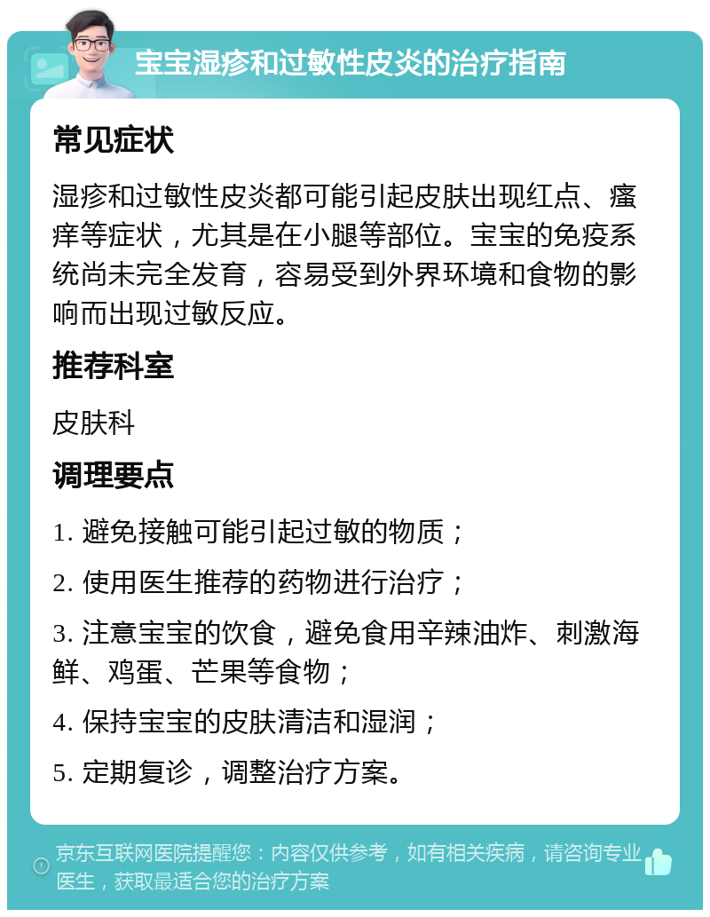 宝宝湿疹和过敏性皮炎的治疗指南 常见症状 湿疹和过敏性皮炎都可能引起皮肤出现红点、瘙痒等症状，尤其是在小腿等部位。宝宝的免疫系统尚未完全发育，容易受到外界环境和食物的影响而出现过敏反应。 推荐科室 皮肤科 调理要点 1. 避免接触可能引起过敏的物质； 2. 使用医生推荐的药物进行治疗； 3. 注意宝宝的饮食，避免食用辛辣油炸、刺激海鲜、鸡蛋、芒果等食物； 4. 保持宝宝的皮肤清洁和湿润； 5. 定期复诊，调整治疗方案。