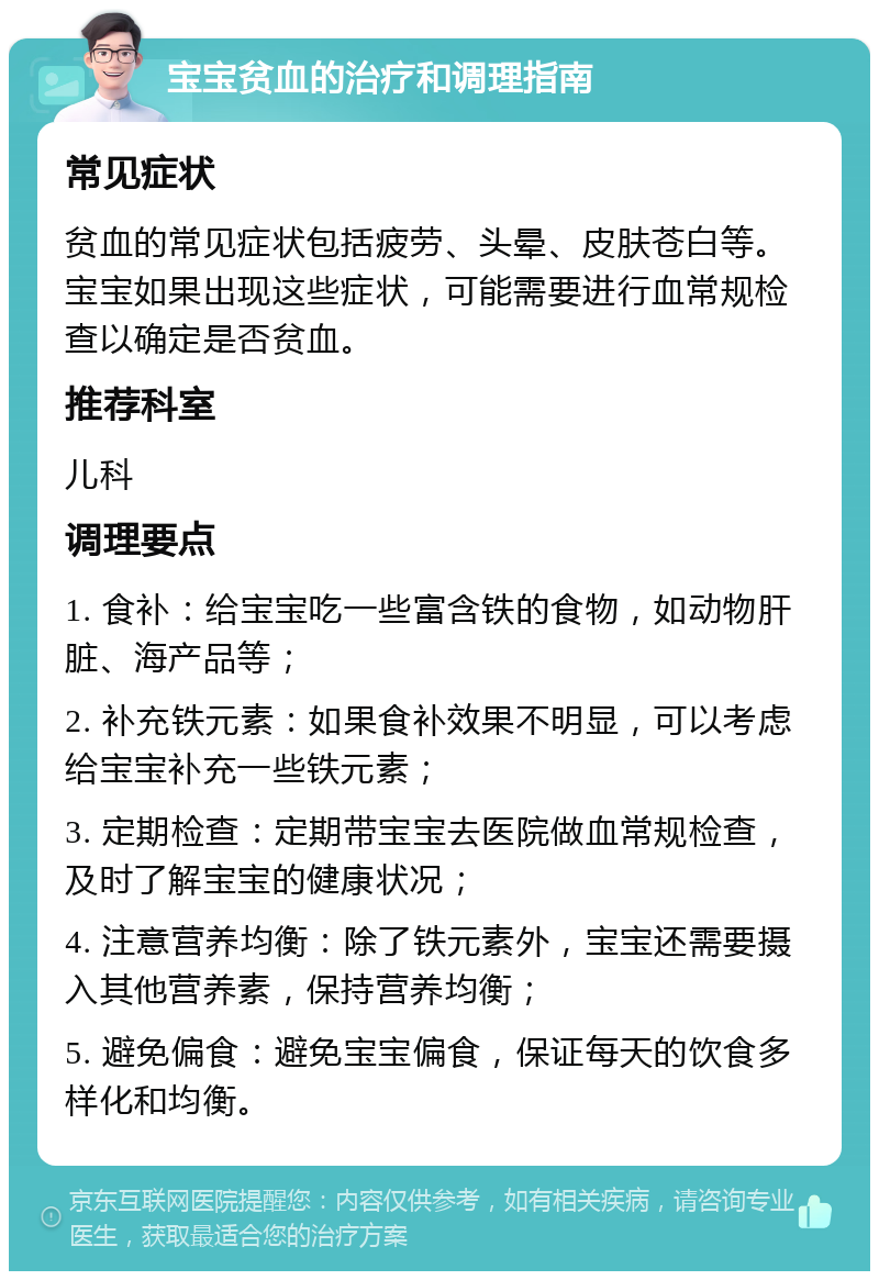 宝宝贫血的治疗和调理指南 常见症状 贫血的常见症状包括疲劳、头晕、皮肤苍白等。宝宝如果出现这些症状，可能需要进行血常规检查以确定是否贫血。 推荐科室 儿科 调理要点 1. 食补：给宝宝吃一些富含铁的食物，如动物肝脏、海产品等； 2. 补充铁元素：如果食补效果不明显，可以考虑给宝宝补充一些铁元素； 3. 定期检查：定期带宝宝去医院做血常规检查，及时了解宝宝的健康状况； 4. 注意营养均衡：除了铁元素外，宝宝还需要摄入其他营养素，保持营养均衡； 5. 避免偏食：避免宝宝偏食，保证每天的饮食多样化和均衡。