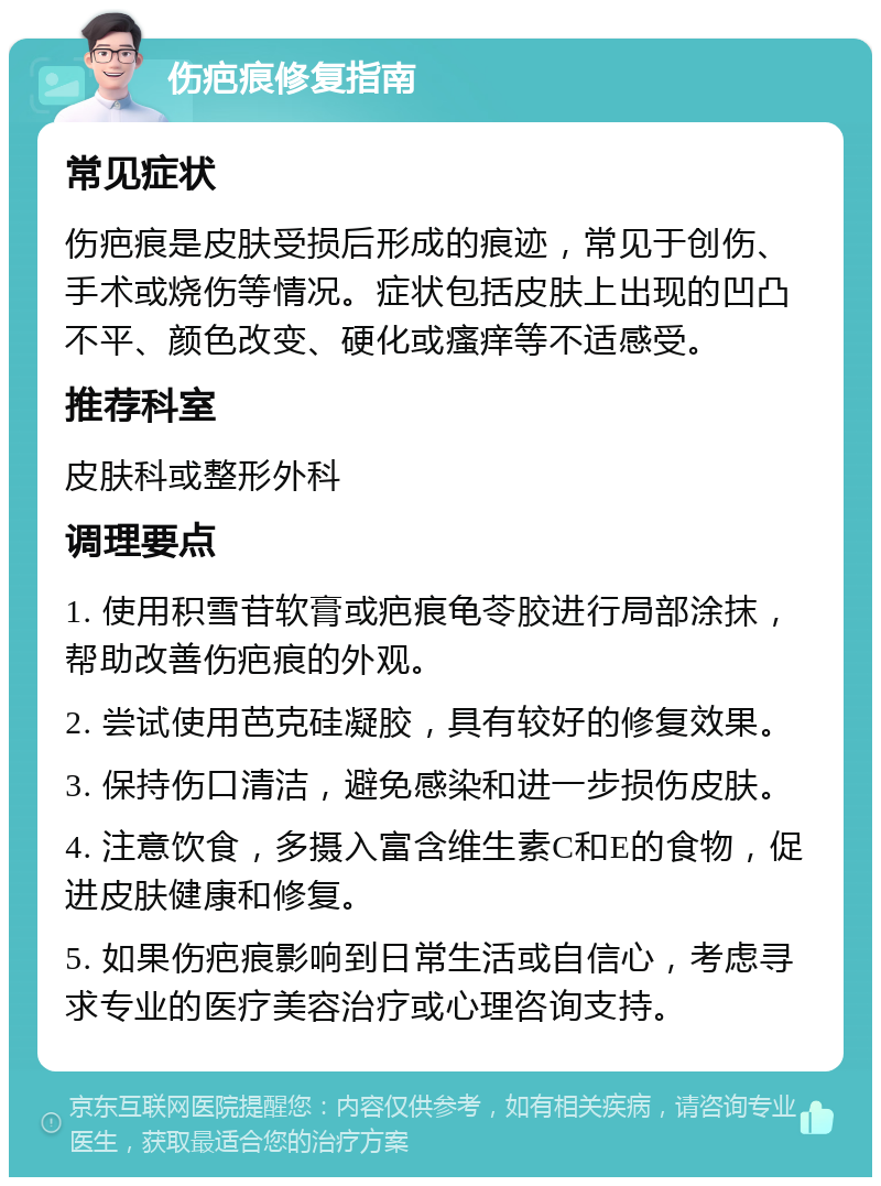 伤疤痕修复指南 常见症状 伤疤痕是皮肤受损后形成的痕迹，常见于创伤、手术或烧伤等情况。症状包括皮肤上出现的凹凸不平、颜色改变、硬化或瘙痒等不适感受。 推荐科室 皮肤科或整形外科 调理要点 1. 使用积雪苷软膏或疤痕龟苓胶进行局部涂抹，帮助改善伤疤痕的外观。 2. 尝试使用芭克硅凝胶，具有较好的修复效果。 3. 保持伤口清洁，避免感染和进一步损伤皮肤。 4. 注意饮食，多摄入富含维生素C和E的食物，促进皮肤健康和修复。 5. 如果伤疤痕影响到日常生活或自信心，考虑寻求专业的医疗美容治疗或心理咨询支持。