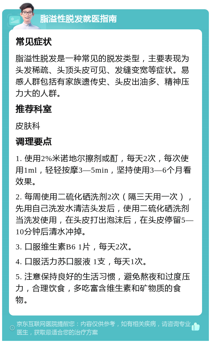 脂溢性脱发就医指南 常见症状 脂溢性脱发是一种常见的脱发类型，主要表现为头发稀疏、头顶头皮可见、发缝变宽等症状。易感人群包括有家族遗传史、头皮出油多、精神压力大的人群。 推荐科室 皮肤科 调理要点 1. 使用2%米诺地尔擦剂或酊，每天2次，每次使用1ml，轻轻按摩3—5min，坚持使用3—6个月看效果。 2. 每周使用二硫化硒洗剂2次（隔三天用一次），先用自己洗发水清洁头发后，使用二硫化硒洗剂当洗发使用，在头皮打出泡沫后，在头皮停留5—10分钟后清水冲掉。 3. 口服维生素B6 1片，每天2次。 4. 口服活力苏口服液 1支，每天1次。 5. 注意保持良好的生活习惯，避免熬夜和过度压力，合理饮食，多吃富含维生素和矿物质的食物。