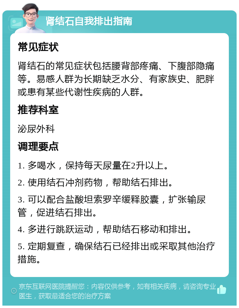 肾结石自我排出指南 常见症状 肾结石的常见症状包括腰背部疼痛、下腹部隐痛等。易感人群为长期缺乏水分、有家族史、肥胖或患有某些代谢性疾病的人群。 推荐科室 泌尿外科 调理要点 1. 多喝水，保持每天尿量在2升以上。 2. 使用结石冲剂药物，帮助结石排出。 3. 可以配合盐酸坦索罗辛缓释胶囊，扩张输尿管，促进结石排出。 4. 多进行跳跃运动，帮助结石移动和排出。 5. 定期复查，确保结石已经排出或采取其他治疗措施。