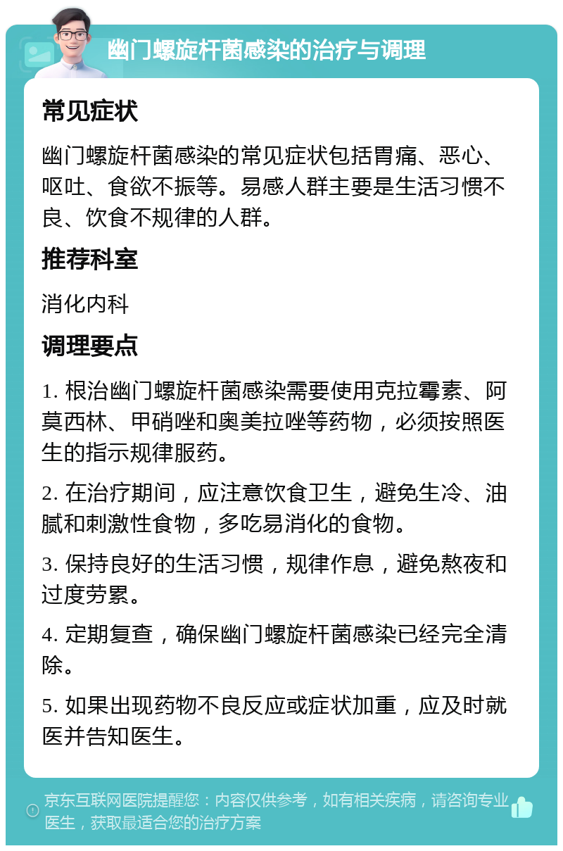 幽门螺旋杆菌感染的治疗与调理 常见症状 幽门螺旋杆菌感染的常见症状包括胃痛、恶心、呕吐、食欲不振等。易感人群主要是生活习惯不良、饮食不规律的人群。 推荐科室 消化内科 调理要点 1. 根治幽门螺旋杆菌感染需要使用克拉霉素、阿莫西林、甲硝唑和奥美拉唑等药物，必须按照医生的指示规律服药。 2. 在治疗期间，应注意饮食卫生，避免生冷、油腻和刺激性食物，多吃易消化的食物。 3. 保持良好的生活习惯，规律作息，避免熬夜和过度劳累。 4. 定期复查，确保幽门螺旋杆菌感染已经完全清除。 5. 如果出现药物不良反应或症状加重，应及时就医并告知医生。