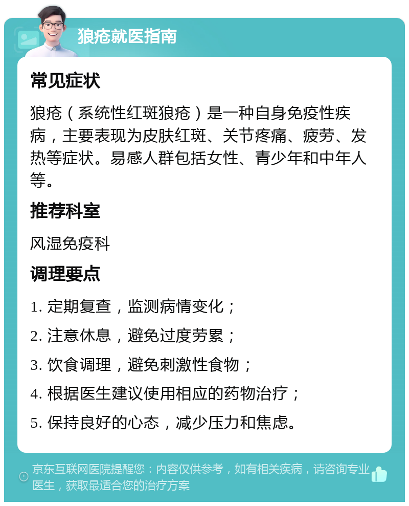 狼疮就医指南 常见症状 狼疮（系统性红斑狼疮）是一种自身免疫性疾病，主要表现为皮肤红斑、关节疼痛、疲劳、发热等症状。易感人群包括女性、青少年和中年人等。 推荐科室 风湿免疫科 调理要点 1. 定期复查，监测病情变化； 2. 注意休息，避免过度劳累； 3. 饮食调理，避免刺激性食物； 4. 根据医生建议使用相应的药物治疗； 5. 保持良好的心态，减少压力和焦虑。