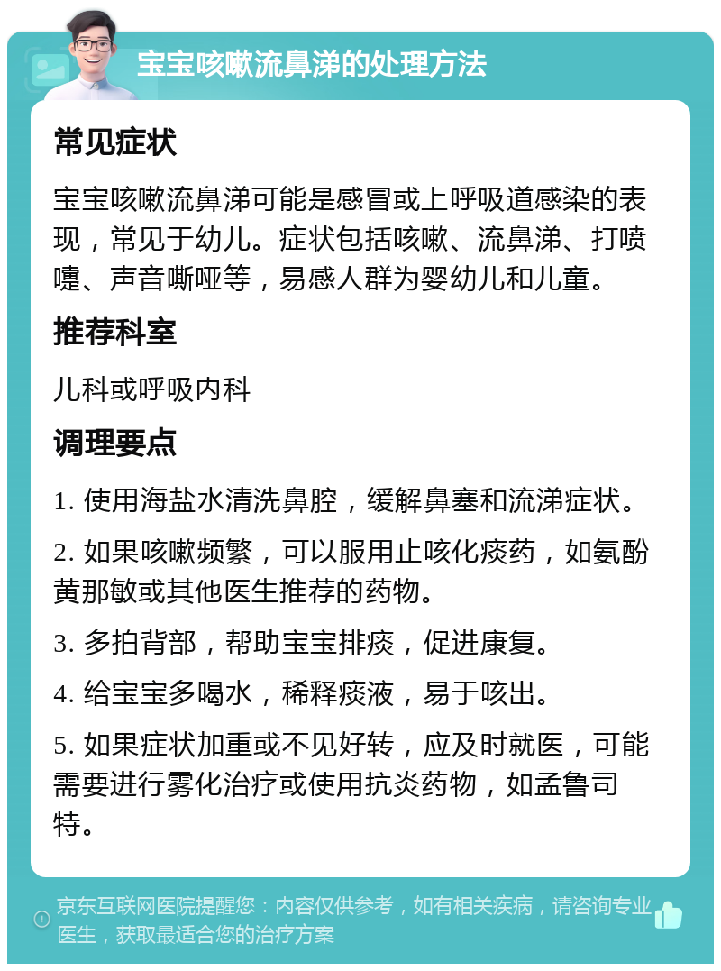 宝宝咳嗽流鼻涕的处理方法 常见症状 宝宝咳嗽流鼻涕可能是感冒或上呼吸道感染的表现，常见于幼儿。症状包括咳嗽、流鼻涕、打喷嚏、声音嘶哑等，易感人群为婴幼儿和儿童。 推荐科室 儿科或呼吸内科 调理要点 1. 使用海盐水清洗鼻腔，缓解鼻塞和流涕症状。 2. 如果咳嗽频繁，可以服用止咳化痰药，如氨酚黄那敏或其他医生推荐的药物。 3. 多拍背部，帮助宝宝排痰，促进康复。 4. 给宝宝多喝水，稀释痰液，易于咳出。 5. 如果症状加重或不见好转，应及时就医，可能需要进行雾化治疗或使用抗炎药物，如孟鲁司特。