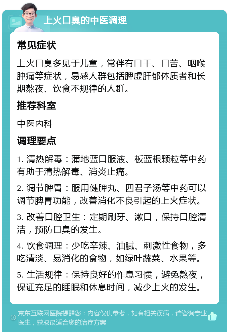 上火口臭的中医调理 常见症状 上火口臭多见于儿童，常伴有口干、口苦、咽喉肿痛等症状，易感人群包括脾虚肝郁体质者和长期熬夜、饮食不规律的人群。 推荐科室 中医内科 调理要点 1. 清热解毒：蒲地蓝口服液、板蓝根颗粒等中药有助于清热解毒、消炎止痛。 2. 调节脾胃：服用健脾丸、四君子汤等中药可以调节脾胃功能，改善消化不良引起的上火症状。 3. 改善口腔卫生：定期刷牙、漱口，保持口腔清洁，预防口臭的发生。 4. 饮食调理：少吃辛辣、油腻、刺激性食物，多吃清淡、易消化的食物，如绿叶蔬菜、水果等。 5. 生活规律：保持良好的作息习惯，避免熬夜，保证充足的睡眠和休息时间，减少上火的发生。