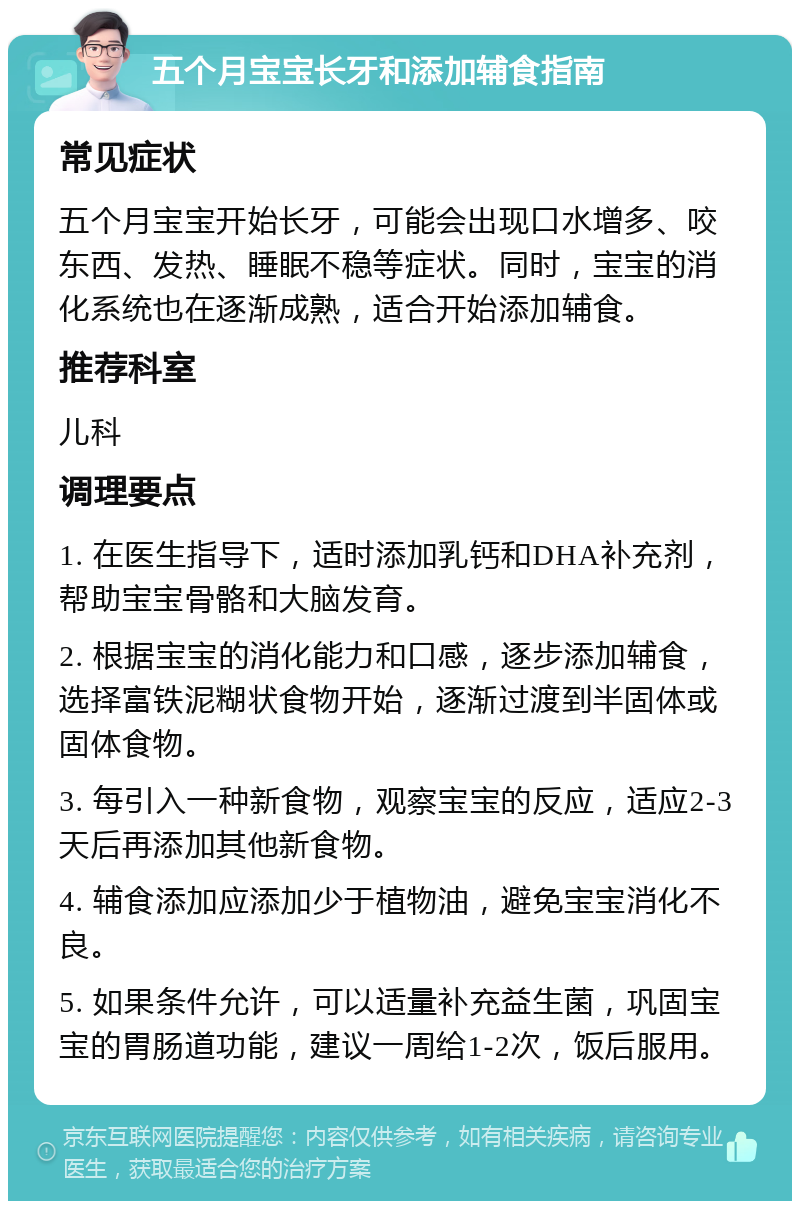 五个月宝宝长牙和添加辅食指南 常见症状 五个月宝宝开始长牙，可能会出现口水增多、咬东西、发热、睡眠不稳等症状。同时，宝宝的消化系统也在逐渐成熟，适合开始添加辅食。 推荐科室 儿科 调理要点 1. 在医生指导下，适时添加乳钙和DHA补充剂，帮助宝宝骨骼和大脑发育。 2. 根据宝宝的消化能力和口感，逐步添加辅食，选择富铁泥糊状食物开始，逐渐过渡到半固体或固体食物。 3. 每引入一种新食物，观察宝宝的反应，适应2-3天后再添加其他新食物。 4. 辅食添加应添加少于植物油，避免宝宝消化不良。 5. 如果条件允许，可以适量补充益生菌，巩固宝宝的胃肠道功能，建议一周给1-2次，饭后服用。