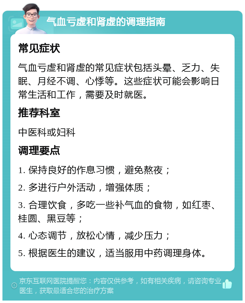 气血亏虚和肾虚的调理指南 常见症状 气血亏虚和肾虚的常见症状包括头晕、乏力、失眠、月经不调、心悸等。这些症状可能会影响日常生活和工作，需要及时就医。 推荐科室 中医科或妇科 调理要点 1. 保持良好的作息习惯，避免熬夜； 2. 多进行户外活动，增强体质； 3. 合理饮食，多吃一些补气血的食物，如红枣、桂圆、黑豆等； 4. 心态调节，放松心情，减少压力； 5. 根据医生的建议，适当服用中药调理身体。