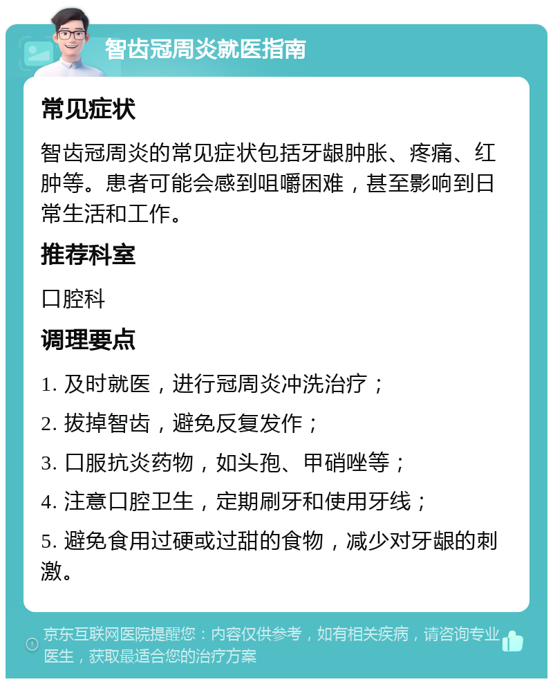 智齿冠周炎就医指南 常见症状 智齿冠周炎的常见症状包括牙龈肿胀、疼痛、红肿等。患者可能会感到咀嚼困难，甚至影响到日常生活和工作。 推荐科室 口腔科 调理要点 1. 及时就医，进行冠周炎冲洗治疗； 2. 拔掉智齿，避免反复发作； 3. 口服抗炎药物，如头孢、甲硝唑等； 4. 注意口腔卫生，定期刷牙和使用牙线； 5. 避免食用过硬或过甜的食物，减少对牙龈的刺激。