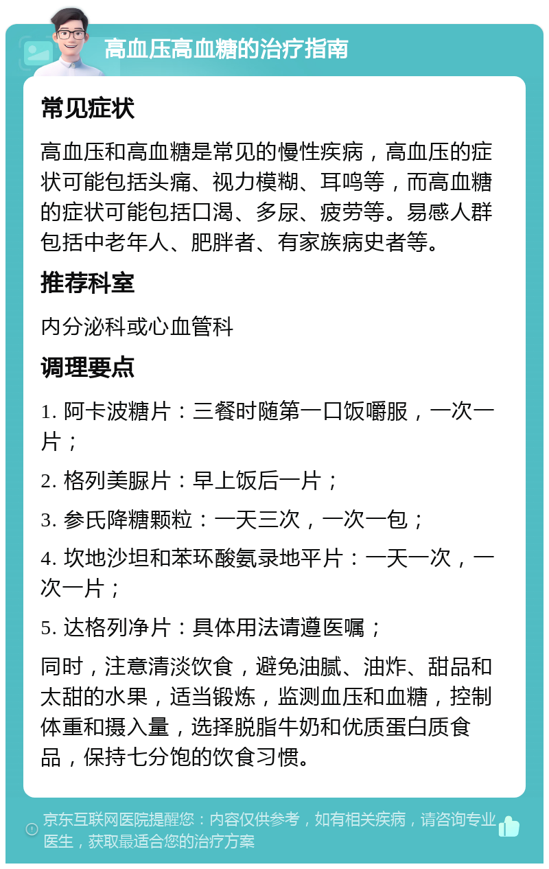 高血压高血糖的治疗指南 常见症状 高血压和高血糖是常见的慢性疾病，高血压的症状可能包括头痛、视力模糊、耳鸣等，而高血糖的症状可能包括口渴、多尿、疲劳等。易感人群包括中老年人、肥胖者、有家族病史者等。 推荐科室 内分泌科或心血管科 调理要点 1. 阿卡波糖片：三餐时随第一口饭嚼服，一次一片； 2. 格列美脲片：早上饭后一片； 3. 参氏降糖颗粒：一天三次，一次一包； 4. 坎地沙坦和苯环酸氨录地平片：一天一次，一次一片； 5. 达格列净片：具体用法请遵医嘱； 同时，注意清淡饮食，避免油腻、油炸、甜品和太甜的水果，适当锻炼，监测血压和血糖，控制体重和摄入量，选择脱脂牛奶和优质蛋白质食品，保持七分饱的饮食习惯。